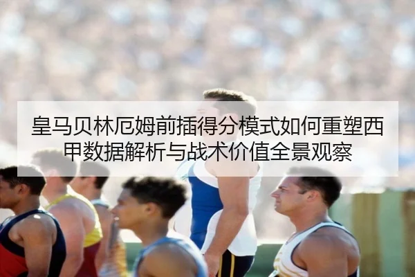皇马贝林厄姆前插得分模式如何重塑西甲数据解析与战术价值全景观察