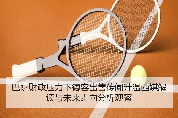 巴萨财政压力下德容出售传闻升温西媒解读与未来走向分析观察